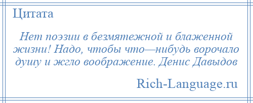 
    Нет поэзии в безмятежной и блаженной жизни! Надо, чтобы что—нибудь ворочало душу и жгло воображение. Денис Давыдов