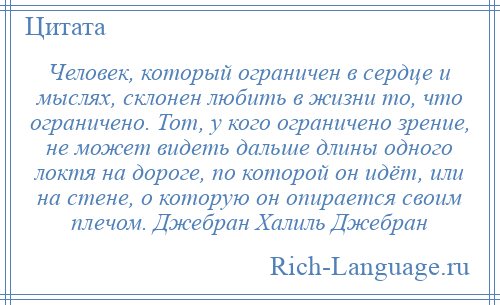 
    Человек, который ограничен в сердце и мыслях, склонен любить в жизни то, что ограничено. Тот, у кого ограничено зрение, не может видеть дальше длины одного локтя на дороге, по которой он идёт, или на стене, о которую он опирается своим плечом. Джебран Халиль Джебран