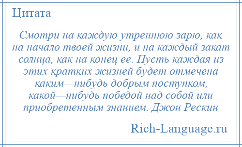 
    Смотри на каждую утреннюю зарю, как на начало твоей жизни, и на каждый закат солнца, как на конец ее. Пусть каждая из этих кратких жизней будет отмечена каким—нибудь добрым поступком, какой—нибудь победой над собой или приобретенным знанием. Джон Рескин