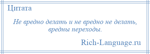 
    Не вредно делать и не вредно не делать, вредны переходы.