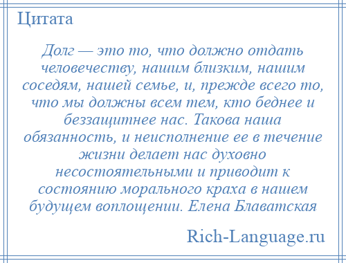 
    Долг — это то, что должно отдать человечеству, нашим близким, нашим соседям, нашей семье, и, прежде всего то, что мы должны всем тем, кто беднее и беззащитнее нас. Такова наша обязанность, и неисполнение ее в течение жизни делает нас духовно несостоятельными и приводит к состоянию морального краха в нашем будущем воплощении. Елена Блаватская