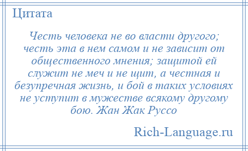 
    Честь человека не во власти другого; честь эта в нем самом и не зависит от общественного мнения; защитой ей служит не меч и не щит, а честная и безупречная жизнь, и бой в таких условиях не уступит в мужестве всякому другому бою. Жан Жак Руссо