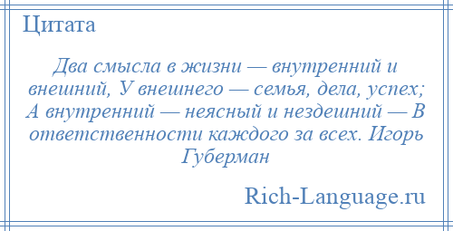 
    Два смысла в жизни — внутренний и внешний, У внешнего — семья, дела, успех; А внутренний — неясный и нездешний — В ответственности каждого за всех. Игорь Губерман