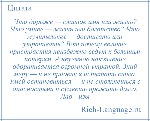 
    Что дороже — славное имя или жизнь? Что умнее — жизнь или богатство? Что мучительнее — достигать или утрачивать? Вот почему великие пристрастия неизбежно ведут к большим потерям. А неуемное накопление оборачивается огромной утратой. Знай меру — и не придется испытать стыд. Умей остановиться — и не столкнешься с опасностями и сумеешь прожить долго. Лао—цзы