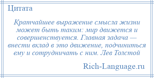 
    Кратчайшее выражение смысла жизни может быть таким: мир движется и совершенствуется. Главная задача — внести вклад в это движение, подчиниться ему и сотрудничать с ним. Лев Толстой