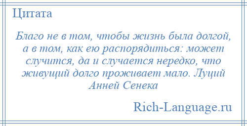
    Благо не в том, чтобы жизнь была долгой, а в том, как ею распорядиться: может случится, да и случается нередко, что живущий долго проживает мало. Луций Анней Сенека