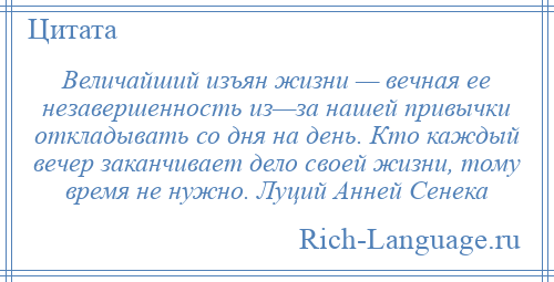 
    Величайший изъян жизни — вечная ее незавершенность из—за нашей привычки откладывать со дня на день. Кто каждый вечер заканчивает дело своей жизни, тому время не нужно. Луций Анней Сенека