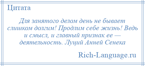 
    Для занятого делом день не бывает слишком долгим! Продлим себе жизнь! Ведь и смысл, и главный признак ее — деятельность. Луций Анней Сенека