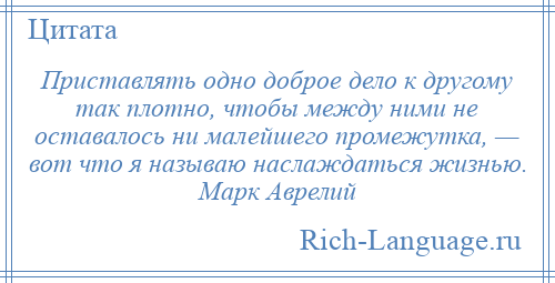 
    Приставлять одно доброе дело к другому так плотно, чтобы между ними не оставалось ни малейшего промежутка, — вот что я называю наслаждаться жизнью. Марк Аврелий