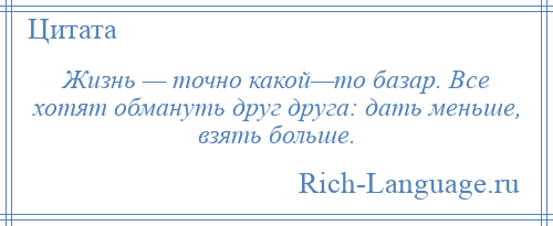 
    Жизнь — точно какой—то базар. Все хотят обмануть друг друга: дать меньше, взять больше.