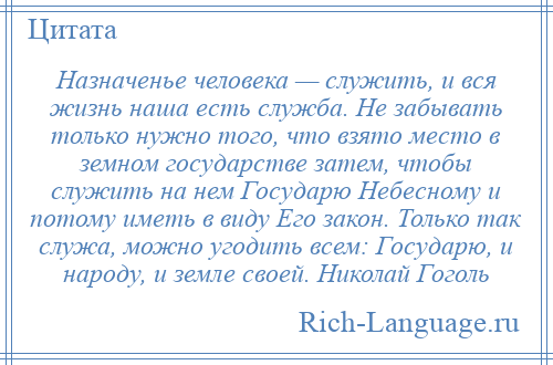 
    Назначенье человека — служить, и вся жизнь наша есть служба. Не забывать только нужно того, что взято место в земном государстве затем, чтобы служить на нем Государю Небесному и потому иметь в виду Его закон. Только так служа, можно угодить всем: Государю, и народу, и земле своей. Николай Гоголь