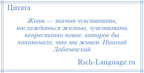 
    Жить — значит чувствовать, наслаждаться жизнью, чувствовать непрестанно новое, которое бы напоминало, что мы живем. Николай Лобачевский