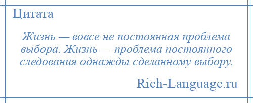 
    Жизнь — вовсе не постоянная проблема выбора. Жизнь — проблема постоянного следования однажды сделанному выбору.