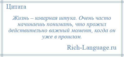 
    Жизнь – коварная штука. Очень часто начинаешь понимать, что прожил действительно важный момент, когда он уже в прошлом.