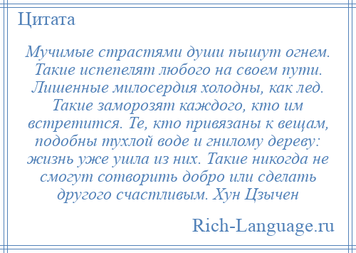 
    Мучимые страстями души пышут огнем. Такие испепелят любого на своем пути. Лишенные милосердия холодны, как лед. Такие заморозят каждого, кто им встретится. Те, кто привязаны к вещам, подобны тухлой воде и гнилому дереву: жизнь уже ушла из них. Такие никогда не смогут сотворить добро или сделать другого счастливым. Хун Цзычен