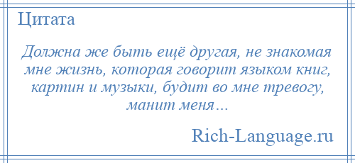
    Должна же быть ещё другая, не знакомая мне жизнь, которая говорит языком книг, картин и музыки, будит во мне тревогу, манит меня…