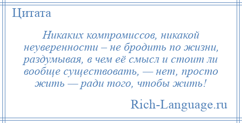 
    Никаких компромиссов, никакой неуверенности – не бродить по жизни, раздумывая, в чем её смысл и стоит ли вообще существовать, — нет, просто жить — ради того, чтобы жить!