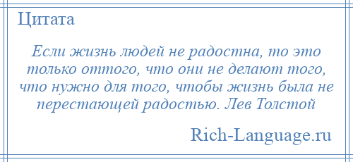 
    Если жизнь людей не радостна, то это только оттого, что они не делают того, что нужно для того, чтобы жизнь была не перестающей радостью. Лев Толстой