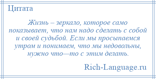 
    Жизнь – зеркало, которое само показывает, что нам надо сделать с собой и своей судьбой. Если мы просыпаемся утром и понимаем, что мы недовольны, нужно что—то с этим делать.