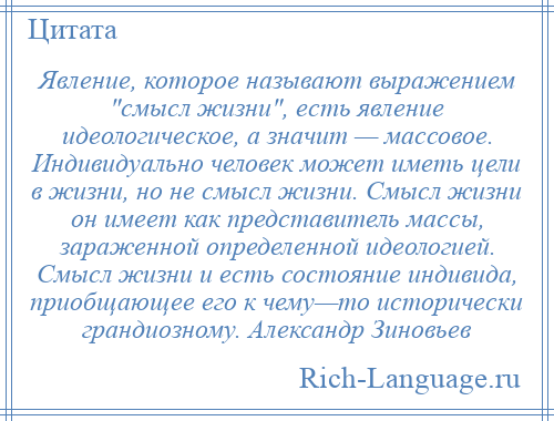 
    Явление, которое называют выражением смысл жизни , есть явление идеологическое, а значит — массовое. Индивидуально человек может иметь цели в жизни, но не смысл жизни. Смысл жизни он имеет как представитель массы, зараженной определенной идеологией. Смысл жизни и есть состояние индивида, приобщающее его к чему—то исторически грандиозному. Александр Зиновьев