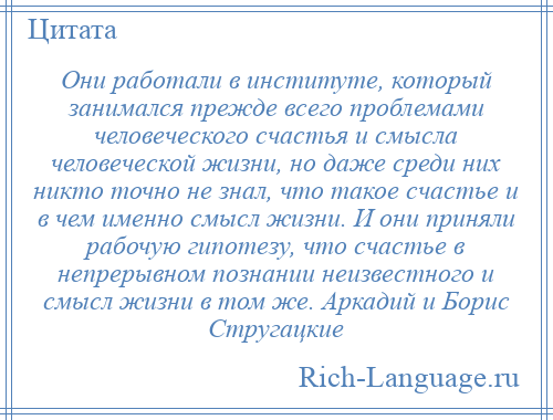 
    Они работали в институте, который занимался прежде всего проблемами человеческого счастья и смысла человеческой жизни, но даже среди них никто точно не знал, что такое счастье и в чем именно смысл жизни. И они приняли рабочую гипотезу, что счастье в непрерывном познании неизвестного и смысл жизни в том же. Аркадий и Борис Стругацкие