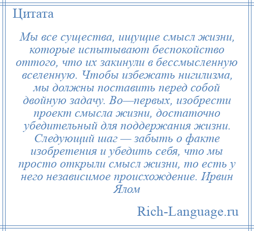 
    Мы все существа, ищущие смысл жизни, которые испытывают беспокойство оттого, что их закинули в бессмысленную вселенную. Чтобы избежать нигилизма, мы должны поставить перед собой двойную задачу. Во—первых, изобрести проект смысла жизни, достаточно убедительный для поддержания жизни. Следующий шаг — забыть о факте изобретения и убедить себя, что мы просто открыли смысл жизни, то есть у него независимое происхождение. Ирвин Ялом