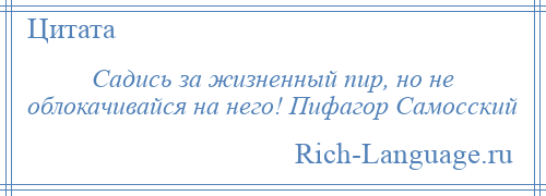 
    Садись за жизненный пир, но не облокачивайся на него! Пифагор Самосский