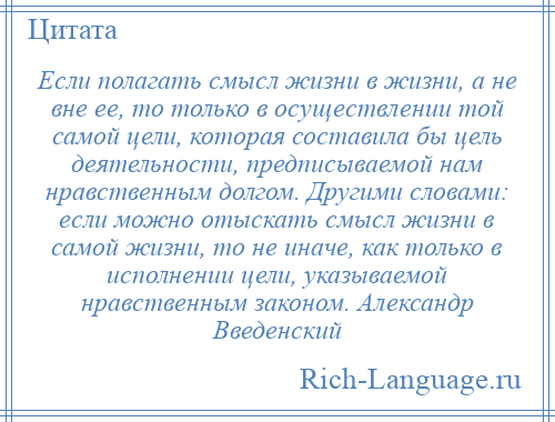 
    Если полагать смысл жизни в жизни, а не вне ее, то только в осуществлении той самой цели, которая составила бы цель деятельности, предписываемой нам нравственным долгом. Другими словами: если можно отыскать смысл жизни в самой жизни, то не иначе, как только в исполнении цели, указываемой нравственным законом. Александр Введенский