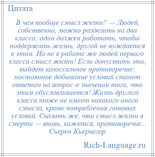 
    В чем вообще смысл жизни? — Людей, собственно, можно разделить на два класса: один должен работать, чтобы поддержать жизнь, другой не нуждается в этом. Но не в работе же людей первого класса смысл жизни! Если допустить это, выйдет колоссальное противоречие: постоянное добывание условий станет ответом на вопрос о значении того, что этим обусловливается! Жизнь другого класса тоже не имеет никакого иного смысла, кроме потребления готовых условий. Сказать же, что смысл жизни в смерти — вновь, кажется, противоречие... Сьерен Кьеркегор