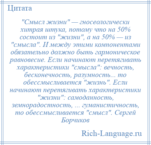 
     Смысл жизни — гносеологически хитрая штука, потому что на 50% состоит из жизни , а на 50% — из смысла . И между этими компонентами обязательно должно быть гармоническое равновесие. Если начинают перетягивать характеристики смысла : вечность, бесконечность, разумность... то обессмысливается жизнь . Если начинают перетягивать характеристики жизни : самоданность, земнорадостность, ... гуманистичность, то обессмысливается смысл . Сергей Борчиков