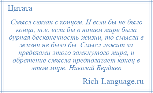 
    Смысл связан с концом. И если бы не было конца, т.е. если бы в нашем мире была дурная бесконечность жизни, то смысла в жизни не было бы. Смысл лежит за пределами этого замкнутого мира, и обретение смысла предполагает конец в этом мире. Николай Бердяев