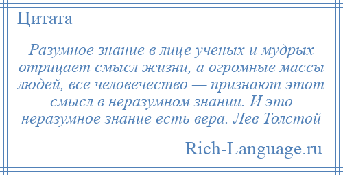 
    Разумное знание в лице ученых и мудрых отрицает смысл жизни, а огромные массы людей, все человечество — признают этот смысл в неразумном знании. И это неразумное знание есть вера. Лев Толстой