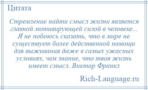 
    Стремление найти смысл жизни является главной мотивирующей силой в человеке... Я не побоюсь сказать, что в мире не существует более действенной помощи для выживания даже в самых ужасных условиях, чем знание, что твоя жизнь имеет смысл. Виктор Франкл