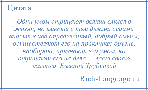
    Одни умом отрицают всякий смысл в жизни, но вместе с тем делами своими вносят в нее определенный, добрый смысл, осуществляют его на практике; другие, наоборот, признают его умом, но отрицают его на деле — всею своею жизнью. Евгений Трубецкой