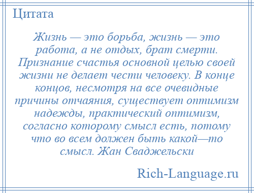 
    Жизнь — это борьба, жизнь — это работа, а не отдых, брат смерти. Признание счастья основной целью своей жизни не делает чести человеку. В конце концов, несмотря на все очевидные причины отчаяния, существует оптимизм надежды, практический оптимизм, согласно которому смысл есть, потому что во всем должен быть какой—то смысл. Жан Сваджельски