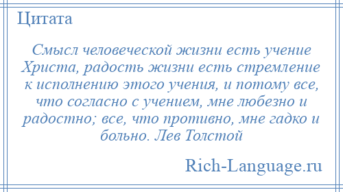 
    Смысл человеческой жизни есть учение Христа, радость жизни есть стремление к исполнению этого учения, и потому все, что согласно с учением, мне любезно и радостно; все, что противно, мне гадко и больно. Лев Толстой