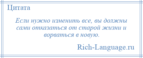 
    Если нужно изменить все, вы должны сами отказаться от старой жизни и ворваться в новую.