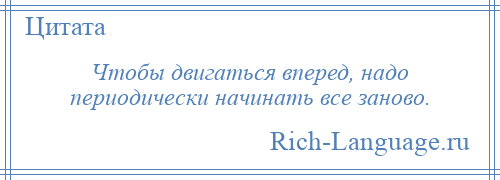 
    Чтобы двигаться вперед, надо периодически начинать все заново.