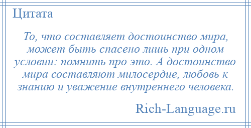 
    То, что составляет достоинство мира, может быть спасено лишь при одном условии: помнить про это. А достоинство мира составляют милосердие, любовь к знанию и уважение внутреннего человека.
