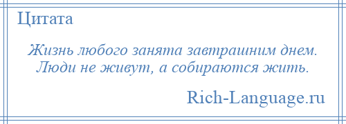 
    Жизнь любого занята завтрашним днем. Люди не живут, а собираются жить.