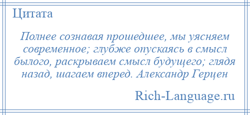 
    Полнее сознавая прошедшее, мы уясняем современное; глубже опускаясь в смысл былого, раскрываем смысл будущего; глядя назад, шагаем вперед. Александр Герцен