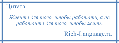 
    Живите для того, чтобы работать, а не работайте для того, чтобы жить.