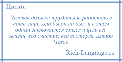
    Человек должен трудиться, работать в поте лица, кто бы он ни был, и в этом одном заключается смысл и цель его жизни, его счастье, его восторги. Антон Чехов