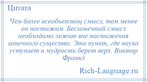 
    Чем более всеобъемлющ смысл, тем менее он постижим. Бесконечный смысл необходимо лежит вне постижения конечного существа. Это пункт, где наука уступает и мудрость берет верх. Виктор Франкл