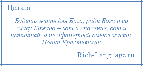 
    Будешь жить для Бога, ради Бога и во славу Божию – вот и спасение, вот и истинный, а не эфемерный смысл жизни. Иоанн Крестьянкин