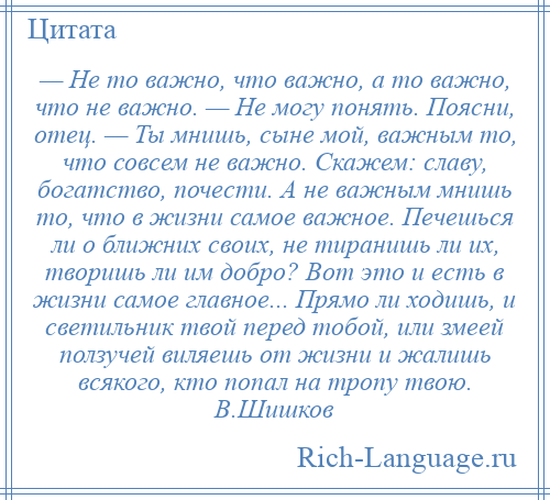 
    — Не то важно, что важно, а то важно, что не важно. — Не могу понять. Поясни, отец. — Ты мнишь, сыне мой, важным то, что совсем не важно. Скажем: славу, богатство, почести. А не важным мнишь то, что в жизни самое важное. Печешься ли о ближних своих, не тиранишь ли их, творишь ли им добро? Вот это и есть в жизни самое главное... Прямо ли ходишь, и светильник твой перед тобой, или змеей ползучей виляешь от жизни и жалишь всякого, кто попал на тропу твою. В.Шишков