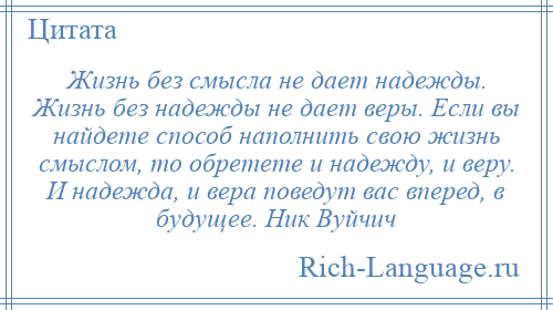 
    Жизнь без смысла не дает надежды. Жизнь без надежды не дает веры. Если вы найдете способ наполнить свою жизнь смыслом, то обретете и надежду, и веру. И надежда, и вера поведут вас вперед, в будущее. Ник Вуйчич