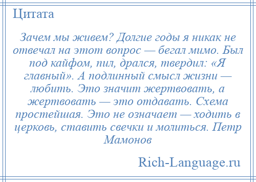 
    Зачем мы живем? Долгие годы я никак не отвечал на этот вопрос — бегал мимо. Был под кайфом, пил, дрался, твердил: «Я главный». А подлинный смысл жизни — любить. Это значит жертвовать, а жертвовать — это отдавать. Схема простейшая. Это не означает — ходить в церковь, ставить свечки и молиться. Петр Мамонов