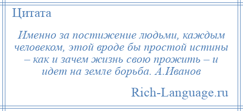 
    Именно за постижение людьми, каждым человеком, этой вроде бы простой истины – как и зачем жизнь свою прожить – и идет на земле борьба. А.Иванов