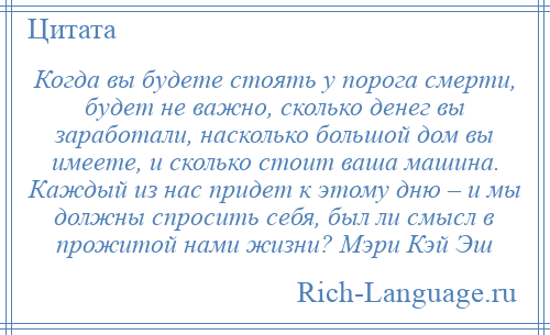 
    Когда вы будете стоять у порога смерти, будет не важно, сколько денег вы заработали, насколько большой дом вы имеете, и сколько стоит ваша машина. Каждый из нас придет к этому дню – и мы должны спросить себя, был ли смысл в прожитой нами жизни? Мэри Кэй Эш